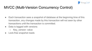 MVCC (Multi-Version Concurrency Control)
● Each transaction sees a snapshot of database at the beginning time of this
transaction, any changes made by this transaction will not seen by other
transactions until the transaction is committed.
● Data is tagged with versions
○ Key_version: value
● Lock-free snapshot reads
 