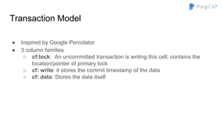 Transaction Model
● Inspired by Google Percolator
● 3 column families
○ cf:lock: An uncommitted transaction is writing this cell; contains the
location/pointer of primary lock
○ cf: write: it stores the commit timestamp of the data
○ cf: data: Stores the data itself
 