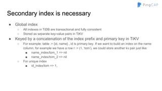 Secondary index is necessary
● Global index
○ All indexes in TiDB are transactional and fully consistent
○ Stored as separate key-value pairs in TiKV
● Keyed by a concatenation of the index prefix and primary key in TiKV
○ For example: table := {id, name} , id is primary key. If we want to build an index on the name
column, for example we have a row r := (1, ‘tom’), we could store another kv pair just like:
■ name_index/tom_1 => nil
■ name_index/tom_2 => nil
○ For unique index
■ id_index/tom => 1,
 