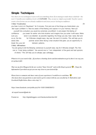 Simple Techniques
Now there are two techniquesI want to tell you something about.If you manage to make those a habit for ~the
next 2-3 months yourconfidence levels will EXPLODE. They are just as simple as powerful. You first want to
create a list of areas you are already confident in and areas you are lacking in confidence.
1 Daily Visualization: All
you have to do is to “Daydream” for 5 minutes. First pick one of the things you listed where you
feel super confident in. Now be aware of that feeling and capture it in your memory. Next put
yourself into a situation you would be extremely unconfident in and project this feeling of
confidence you saved for earlier onto that situation and imagine how you solve it with ease. Make
sure you vision is as detailed as possible regarding the things you see, hear, taste, feel and
so on. Do this for 5 Minutes straight every day over the next 2-3 months. This will help you to
easily take positive action when facing a real situation that gives you an opportunity to
break thru your old behavior patterns.
2 Daily Affirmations:
You are going to tell the following sentences to yourself every day for 5 Minutes straight. The first
one is: “I love being confident.” the second one is: “I am independent of the good and bad opinions
of others.” This will help you to reframe your self-image.
Whatever it is you want in life…If you have a burning desire and determination to get it, there is no way you
are going to fail.
That was my first Blogpost In the new section “Inner Growth” and on this blog in general . I hope the
information I provided can get you one step closer to your desired life.
Please leave a comment and share some of your experiences I would love to read them.
Also if you have any questions or just want to get in contact with me you can find my E-Mail adress and
Facebook Profile below.Have a nice day!<3
https://www.facebook.com/profile.php?id=100013066056672
ali.sayed.hussein@web.de
Posted on: http://digitalbloggers.com/HandsomeGambler/40/
 