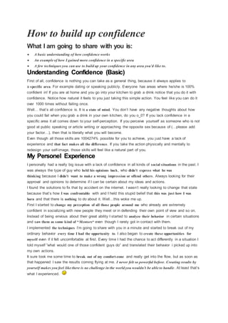 How to build up confidence
What I am going to share with you is:
 A basic understanding of how confidence works
 An example of how I gained more confidence in a specific area
 A few techniques you can use to build up your confidence in any area you’d like to.
Understanding Confidence (Basic)
First of all, confidence is nothing you can take as a general thing, because it always applies to
a specific area. For example dating or speaking publicly. Everyone has areas where he/she is 100%
confident in! If you are at home and you go into your kitchen to grab a drink notice that you do it with
confidence. Notice how natural it feels to you just taking this simple action. You feel like you can do it
over 1000 times without failing once.
Well… that’s all confidence is. It is a state of mind. You don’t have any negative thoughts about how
you could fail when you grab a drink in your own kitchen, do you o_0? If you lack confidence in a
specific area it all comes down to your self-perception. If you perceive yourself as someone who is not
good at public speaking or article writing or approaching the opposite sex because of (…please add
your factor…), then that is literally what you will become.
Even though all those skills are 1004274% possible for you to achieve, you just have a lack of
experience and that fact makes all the difference. If you take the action physically and mentally to
redesign your self-image, those skills will feel like a natural part of you.
My Personel Experience
I personally had a really big issue with a lack of confidence in all kinds of social situations in the past. I
was always the type of guy who held his opinions back, who didn’t express what he was
thinking because I didn’t want to make a wrong impression or offend others. Always looking for their
approval and opinions to determine if I can be certain about my ideas and actions.
I found the solutions to fix that by accident on the internet. I wasn’t really looking to change that state
because that’s how I was confrontable with and I held this stupid belief that this was just how I was
born and that there is nothing to do about it. Well…this woke me up.
First I started to change my perception of all those people around me who already are extremely
confident in socializing with new people they meet or in defending their own point of view and so on.
Instead of being envious about their great ability I started to analyze their behavior in certain situations
and saw them as some kind of “Mentors“ even though I rarely got in contact with them.
I implemented the techniques I’m going to share with you in a minute and started to break out of my
ordinary behavior every time I had the opportunity to. I also began to create these opportunities for
myself even if it felt uncomfortable at first. Every time I had the chance to act differently in a situation I
told myself “what would one of those confident guys do” and translated their behavior i picked up into
my own actions.
It sure took me some time to break out of my comfort-zone and really get into the flow, but as soon as
that happened I saw the results coming flying at me. I never felt so powerful before. Creating results by
yourself makes you feel like there is no challenge in the world you wouldn’t be able to handle. At least that’s
what I experienced.
 