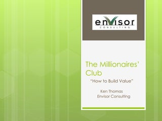 The Millionaires’ 
Club 
“How to Build Value” 
Ken Thomas 
Envisor Consulting 
 