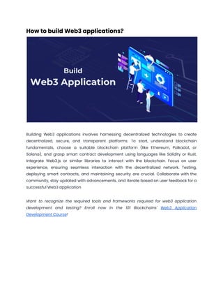 How to build Web3 applications?
Building Web3 applications involves harnessing decentralized technologies to create
decentralized, secure, and transparent platforms. To start, understand blockchain
fundamentals, choose a suitable blockchain platform (like Ethereum, Polkadot, or
Solana), and grasp smart contract development using languages like Solidity or Rust.
Integrate Web3.js or similar libraries to interact with the blockchain. Focus on user
experience, ensuring seamless interaction with the decentralized network. Testing,
deploying smart contracts, and maintaining security are crucial. Collaborate with the
community, stay updated with advancements, and iterate based on user feedback for a
successful Web3 application
Want to recognize the required tools and frameworks required for web3 application
development and testing? Enroll now in the 101 Blockchains' Web3 Application
Development Course!
 