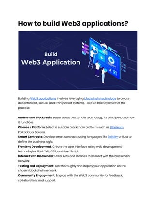 How to build Web3 applications?
Building Web3 applications involves leveraging blockchain technology to create
decentralized, secure, and transparent systems. Here's a brief overview of the
process:
Understand Blockchain: Learn about blockchain technology, its principles, and how
it functions.
Choose a Platform: Select a suitable blockchain platform such as Ethereum,
Polkadot, or Solana.
Smart Contracts: Develop smart contracts using languages like Solidity or Rust to
define the business logic.
Frontend Development: Create the user interface using web development
technologies like HTML, CSS, and JavaScript.
Interact with Blockchain: Utilize APIs and libraries to interact with the blockchain
network.
Testing and Deployment: Test thoroughly and deploy your application on the
chosen blockchain network.
Community Engagement: Engage with the Web3 community for feedback,
collaboration, and support.
 