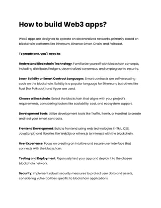 How to build Web3 apps?
Web3 apps are designed to operate on decentralized networks, primarily based on
blockchain platforms like Ethereum, Binance Smart Chain, and Polkadot.
To create one, you'll need to:
Understand Blockchain Technology: Familiarize yourself with blockchain concepts,
including distributed ledgers, decentralized consensus, and cryptographic security.
Learn Solidity or Smart Contract Languages: Smart contracts are self-executing
code on the blockchain. Solidity is a popular language for Ethereum, but others like
Rust (for Polkadot) and Vyper are used.
Choose a Blockchain: Select the blockchain that aligns with your project's
requirements, considering factors like scalability, cost, and ecosystem support.
Development Tools: Utilize development tools like Truffle, Remix, or Hardhat to create
and test your smart contracts.
Frontend Development: Build a frontend using web technologies (HTML, CSS,
JavaScript) and libraries like Web3.js or ethers.js to interact with the blockchain.
User Experience: Focus on creating an intuitive and secure user interface that
connects with the blockchain.
Testing and Deployment: Rigorously test your app and deploy it to the chosen
blockchain network.
Security: Implement robust security measures to protect user data and assets,
considering vulnerabilities specific to blockchain applications.
 