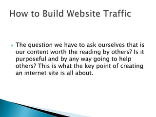The question we have to ask ourselves that is our content worth the reading by others? Is it purposeful and by any way going to help others? This is what the key point of creating an internet site is all about. How to Build Website Traffic  