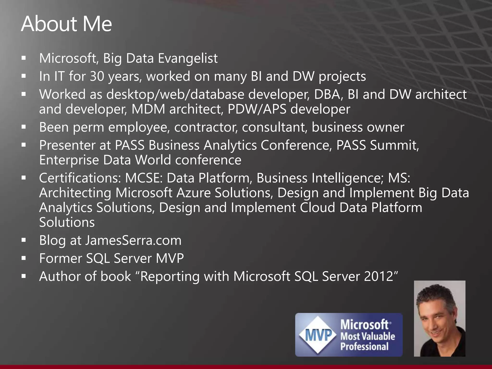  Microsoft, Big Data Evangelist
 In IT for 30 years, worked on many BI and DW projects
 Worked as desktop/web/database developer, DBA, BI and DW architect
and developer, MDM architect, PDW/APS developer
 Been perm employee, contractor, consultant, business owner
 Presenter at PASS Business Analytics Conference, PASS Summit,
Enterprise Data World conference
 Certifications: MCSE: Data Platform, Business Intelligence; MS:
Architecting Microsoft Azure Solutions, Design and Implement Big Data
Analytics Solutions, Design and Implement Cloud Data Platform
Solutions
 Blog at JamesSerra.com
 Former SQL Server MVP
 Author of book “Reporting with Microsoft SQL Server 2012”
 