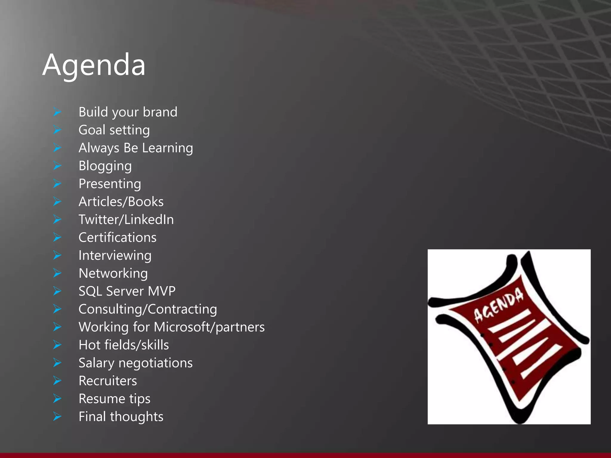 Agenda
 Build your brand
 Goal setting
 Always Be Learning
 Blogging
 Presenting
 Articles/Books
 Twitter/LinkedIn
 Certifications
 Interviewing
 Networking
 SQL Server MVP
 Consulting/Contracting
 Working for Microsoft/partners
 Hot fields/skills
 Salary negotiations
 Recruiters
 Resume tips
 Final thoughts
 