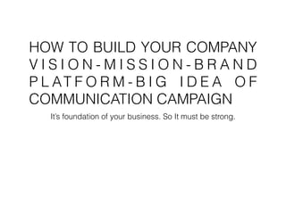HOW TO BUILD YOUR COMPANY
V I S I O N - M I S S I O N - B R A N D
P L AT F O R M - B I G I D E A O F
COMMUNICATION CAMPAIGN
It’s foundation of your business. So It must be strong.
 