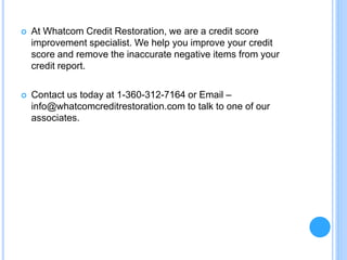  At Whatcom Credit Restoration, we are a credit score
improvement specialist. We help you improve your credit
score and remove the inaccurate negative items from your
credit report.
 Contact us today at 1-360-312-7164 or Email –
info@whatcomcreditrestoration.com to talk to one of our
associates.
 
