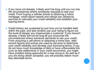  If you have not already, it likely won't be long until you run into
life circumstances where somebody requests to see your
credit. From buying a cellular phone to obtaining a home
mortgage, credit report reports and ratings are utilized by
services to calculate your credit reliability and establish your
loaning terms.
 Credit history are sustained by just how you've handled debt
within the past, and also lenders use your rating to figure out
the level of danger you impersonate a customer. If you haven't
already, it likely will not be long till you encounter life
circumstances where someone demands to see your credit.
From acquiring a cell phone to obtaining a home loan, debt
record reports and scores are used by services to determine
your credit reliability and develop your borrowing terms. If you
do not have much knowledge of debt or have unfavorable info
such as late settlements in your credit documents, you might
have problem being approved for a new account. As well as if
you are doing obtain accepted, you will possibly obtain much
less desirable terms.
 