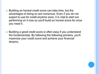  Building an honest credit score can take time, but the
advantages of doing so are numerous. Even if you do not
expect to use for credit anytime soon, it is vital to start out
performing on it now so you'll build an honest score for once
you need it.
 Building a good credit score is often easy if you understand
the fundamentals. By following the following pointers, you'll
maximize your credit score and achieve your financial
dreams.
 