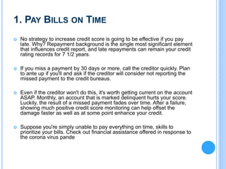 1. PAY BILLS ON TIME
 No strategy to increase credit score is going to be effective if you pay
late. Why? Repayment background is the single most significant element
that influences credit report, and late repayments can remain your credit
rating records for 7 1/2 years.
 If you miss a payment by 30 days or more, call the creditor quickly. Plan
to ante up if you'll and ask if the creditor will consider not reporting the
missed payment to the credit bureaus.
 Even if the creditor won't do this, it's worth getting current on the account
ASAP. Monthly, an account that is marked delinquent hurts your score.
Luckily, the result of a missed payment fades over time. After a failure,
showing much positive credit score monitoring can help offset the
damage faster as well as at some point enhance your credit.
 Suppose you're simply unable to pay everything on time, skills to
prioritize your bills. Check out financial assistance offered in response to
the corona virus pande
 