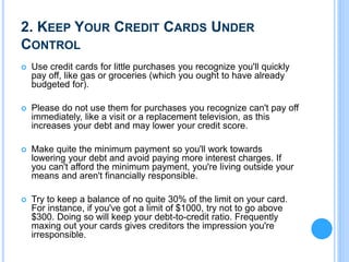2. KEEP YOUR CREDIT CARDS UNDER
CONTROL
 Use credit cards for little purchases you recognize you'll quickly
pay off, like gas or groceries (which you ought to have already
budgeted for).
 Please do not use them for purchases you recognize can't pay off
immediately, like a visit or a replacement television, as this
increases your debt and may lower your credit score.
 Make quite the minimum payment so you'll work towards
lowering your debt and avoid paying more interest charges. If
you can't afford the minimum payment, you're living outside your
means and aren't financially responsible.
 Try to keep a balance of no quite 30% of the limit on your card.
For instance, if you've got a limit of $1000, try not to go above
$300. Doing so will keep your debt-to-credit ratio. Frequently
maxing out your cards gives creditors the impression you're
irresponsible.
 