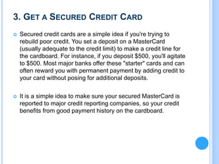 3. GET A SECURED CREDIT CARD
 Secured credit cards are a simple idea if you're trying to
rebuild poor credit. You set a deposit on a MasterCard
(usually adequate to the credit limit) to make a credit line for
the cardboard. For instance, if you deposit $500, you'll agitate
to $500. Most major banks offer these "starter" cards and can
often reward you with permanent payment by adding credit to
your card without posing for additional deposits.
 It is a simple idea to make sure your secured MasterCard is
reported to major credit reporting companies, so your credit
benefits from good payment history on the cardboard.
 