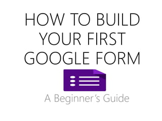 HOW TO BUILD
YOUR FIRST
GOOGLE FORM
A Beginner’s Guide
 