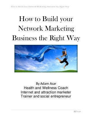 How to Build your Network Marketing Business the Right Way
1 | P a g e
How to Build your
Network Marketing
Business the Right Way
By Adam Asar
Health and Wellness Coach
Internet and attraction marketer
Trainer and social entrepreneur
 