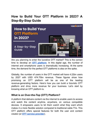 How to Build Your OTT Platform in 2023? A
Step-By-Step Guide
Are you planning to enter the lucrative OTT market? This is the correct
time to develop an OTT platform. In this digital age, the number of
internet and smartphone users is dramatically increasing. At the same
time, the demand for the perfect OTT platforms is also on the spike.
Globally, the number of users in the OTT market will have 4.22bn users
by 2027 with USD 474.70bn revenue. These figures show how
promising an OTT platform will be as one of the leading
revenue-generating factors. Here’s how you can build a futuristic OTT
platform and drive more revenue for your business. Let’s start by
knowing what an OTT platform is.
What is an Over-the-Top (OTT) Platform?
A platform that delivers content via the internet to enable users to access
and watch the content anytime, anywhere, on various compatible
devices. It empowers users to let them watch what they want which
makes it a more flexible solution compared to traditional cable TVs. This
OTT platform offers special features for both the user and content
creator (or OTT service provider).
 