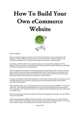 By Pinto Webster

Have you always wanted to start your own eCommerce business, but you've been put off
because of cost or difficulty or because you don’t have any idea on how to build your own
eCommerce website? If so, then you need to get your hands on a SaleHoo Store.

So what is a SaleHoo Store? If you want to build your own eCommerce website, then the
Salehoo Store is by far the most straightforward and cost-effective way of setting up a profitable
eCommerce websites that I have ever seen.

With the SaleHoo store system, all the hard programming and design work is done for you; just
pick a domain name and choose an appropriate site layout; then provide your customers with
details about your products. Don’t be surprised if you are up and running in mere minutes and
starting an eCommerce business and seeing your profits rolling in.

Compare the SaleHoo eCommerce sitebuilder to the hours of tedious labor and massive cost of
manually setting up an eCommerce site and you'll see why SaleHoo Stores is the solution
you need to quick profits.

With a SaleHoo Store, you can sell products that you know are going to CONVERT. Think about
it this way - you're gonna be selling products on your store that are optimized for buyer-intent
heavy keywords. The visitors that come to your SaleHoo Store will literally have their credit cards
out, ready to buy.

When you build your eCommerce website with this total shopping site package, you will find that
it just can't be beaten!

And the best thing about SaleHoo Stores is that for a very limited time you can get a Premium
Store for just $47 per month (that's over 50% off the normal price of $97 per month). For as long
as you want to keep it, that SaleHoo Store will only cost you $47 per month.

                                           Page 1 of 3
 