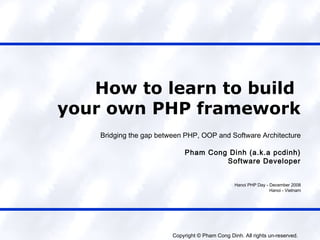 How to learn to build
your own PHP framework
    Bridging the gap between PHP, OOP and Software Architecture

                             Pham Cong Dinh (a.k.a pcdinh)
                                      Software Developer


                                                  Hanoi PHP Day - December 2008
                                                                  Hanoi - Vietnam




                         Copyright © Pham Cong Dinh. All rights un-reserved.
 