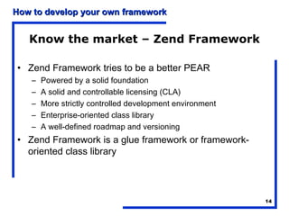 How to develop your own framework


   Know the market – Zend Framework

• Zend Framework tries to be a better PEAR
    –   Powered by a solid foundation
    –   A solid and controllable licensing (CLA)
    –   More strictly controlled development environment
    –   Enterprise-oriented class library
    –   A well-defined roadmap and versioning
• Zend Framework is a glue framework or framework-
  oriented class library




                                                           14
 