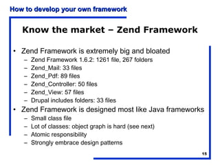 How to develop your own framework


   Know the market – Zend Framework

• Zend Framework is extremely big and bloated
    –   Zend Framework 1.6.2: 1261 file, 267 folders
    –   Zend_Mail: 33 files
    –   Zend_Pdf: 89 files
    –   Zend_Controller: 50 files
    –   Zend_View: 57 files
    –   Drupal includes folders: 33 files
• Zend Framework is designed most like Java frameworks
    –   Small class file
    –   Lot of classes: object graph is hard (see next)
    –   Atomic responsibility
    –   Strongly embrace design patterns
                                                          15
 