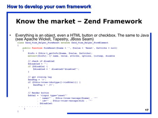 How to develop your own framework


    Know the market – Zend Framework

•   Everything is an object, even a HTML button or checkbox. The same to Java
    (see Apache Wicket, Tapestry, JBoss Seam)
     class Zend_View_Helper_FormReset extends Zend_View_Helper_FormElement
     {
         public function formReset($name = '', $value = 'Reset', $attribs = null)
         {
             $info = $this->_getInfo($name, $value, $attribs);
             extract($info); // name, value, attribs, options, listsep, disable

            // check if disabled
            $disabled = '';
            if ($disable) {
                $disabled = ' disabled="disabled"';
            }

            // get closing tag
            $endTag = '>';
            if ($this->view->doctype()->isXhtml()) {
                $endTag = ' />';
            }

             // Render button
             $xhtml = '<input type="reset"'
                    . ' name="' . $this->view->escape($name) . '"'
                    . ' id="' . $this->view->escape($id) . '"'
                    . $disabled;
      . . . . . . . . .
          }
     }                                                                              17
 