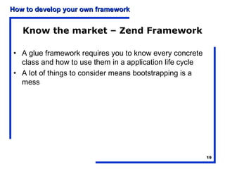 How to develop your own framework


   Know the market – Zend Framework

• A glue framework requires you to know every concrete
  class and how to use them in a application life cycle
• A lot of things to consider means bootstrapping is a
  mess




                                                          19
 