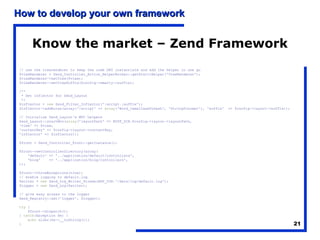 How to develop your own framework


      Know the market – Zend Framework
// use the viewrenderer to keep the code DRY instantiate and add the helper in one go
$viewRenderer = Zend_Controller_Action_HelperBroker::getStaticHelper('ViewRenderer');
$viewRenderer->setView($view);
$viewRenderer->setViewSuffix($config->smarty->suffix);

/**
 * Set inflector for Zend_Layout
 */
$inflector = new Zend_Filter_Inflector(':script.:suffix');
$inflector->addRules(array(':script' => array('Word_CamelCaseToDash', 'StringToLower'), 'suffix'   => $config->layout->suffix));

// Initialise Zend_Layout's MVC helpers
Zend_Layout::startMvc(array('layoutPath' => ROOT_DIR.$config->layout->layoutPath,
'view' => $view,
'contentKey' => $config->layout->contentKey,
'inflector' => $inflector));

$front = Zend_Controller_Front::getInstance();

$front->setControllerDirectory(array(
    'default' => '../application/default/controllers',
    'blog'    => '../application/blog/controllers',
));

$front->throwExceptions(true);
// enable logging to default.log
$writer = new Zend_Log_Writer_Stream(APP_DIR.'/data/log/default.log');
$logger = new Zend_Log($writer);

// give easy access to the logger
Zend_Registry::set('logger', $logger);

try {
    $front->dispatch();
} catch(Exception $e) {
    echo nl2br($e->__toString());
}                                                                                                                                  21
 