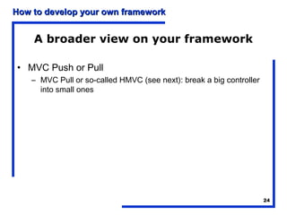 How to develop your own framework


    A broader view on your framework

• MVC Push or Pull
    – MVC Pull or so-called HMVC (see next): break a big controller
      into small ones




                                                                      24
 