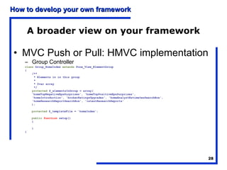 How to develop your own framework


        A broader view on your framework

• MVC Push or Pull: HMVC implementation
    – Group Controller
    class Group_HomeIndex extends Pone_View_ElementGroup
    {
        /**
         * Elements in in this group
         *
         * @var array
         */
        protected $_elementsInGroup = array(
        'homeTopNegativeEpsSurprises', 'homeTopPositiveEpsSurprises',
        'homeIntroduction', 'brokerRatingsUpgrades', 'homeAnalystEstimatesSearchBox',
        'homeResearchReportSearchBox', 'latestResearchReports'
        );

        protected $_templateFile = 'homeIndex';

        public function setup()
        {

        }
    }




                                                                                        28
 