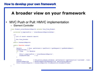 How to develop your own framework


        A broader view on your framework

• MVC Push or Pull: HMVC implementation
    – Element Controller
    class Element_LatestResearchReports extends Pone_View_Element
    {
        protected $_templateFile = 'latestResearchReportsOnHome';

        /**
         * List of recent research reports
         *
         * @var Pone_DataSet
         */
        public $researchReports;

        public function setup()
        {
            $module        = Pone::getContext()->getFront()->getRequest()->getModuleName();
            $numberOfItems = 7;
            if ('home'    !== $module)
            {
                $this->_templateFile = 'latestResearchReports';
                $numberOfItems       = 10;
            }

            $dbConn                = Pone_Action_Helper_Database::getInstance()->getConnection('oracleweb', true);
            $researchReportDs      = ResearchReportDatabaseService::getInstance($dbConn);
            $this->researchReports = $researchReportDs->findRecentList($numberOfItems);
        }
    }
                                                                                                               29
 