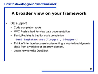 How to develop your own framework


    A broader view on your framework

• IDE support
    – Code completion rocks
    – MVC Push is bad for view data documentation
    – Zend_Registry is bad for code completion
        Zend_Registry::set('logger', $logger);
    – Think of interface because implementing a way to load dynamic
      class from a variable or an array element.
    – Learn how to write DocBlock




                                                                  31
 