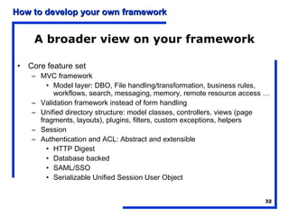 How to develop your own framework


    A broader view on your framework

• Core feature set
    – MVC framework
        • Model layer: DBO, File handling/transformation, business rules,
          workflows, search, messaging, memory, remote resource access …
    – Validation framework instead of form handling
    – Unified directory structure: model classes, controllers, views (page
      fragments, layouts), plugins, filters, custom exceptions, helpers
    – Session
    – Authentication and ACL: Abstract and extensible
        • HTTP Digest
        • Database backed
        • SAML/SSO
        • Serializable Unified Session User Object


                                                                        32
 