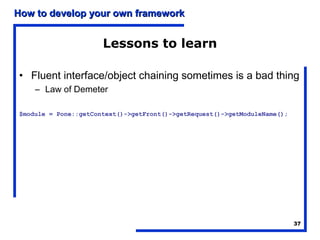 How to develop your own framework


                      Lessons to learn

• Fluent interface/object chaining sometimes is a bad thing
    – Law of Demeter

$module = Pone::getContext()->getFront()->getRequest()->getModuleName();




                                                                           37
 