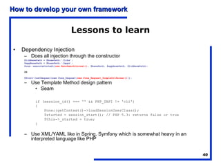 How to develop your own framework


                                    Lessons to learn

•   Dependency Injection
     – Does all injection through the constructor
     $libBasePath = $basePath.'/libs';
     $appBasePath = $basePath.'/apps';
     Pone::executeContext(new BenchmarkContext(), $basePath, $appBasePath, $libBasePath);

     OR

     $front->setRequest(new Pone_Request(new Pone_Request_SimpleUrlParser()));

     – Use Template Method design pattern
        • Seam

            if (session_id() === '' && PHP_SAPI != 'cli')
            {
                Pone::getContext()->loadSessionUserClass();
                $started = session_start(); // PHP 5.3: returns false or true
                $this->_started = true;
            }

     – Use XML/YAML like in Spring, Symfony which is somewhat heavy in an
       interpreted language like PHP


                                                                                            40
 