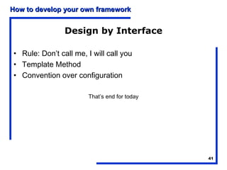 How to develop your own framework


                Design by Interface

• Rule: Don’t call me, I will call you
• Template Method
• Convention over configuration

                        That’s end for today




                                               41
 