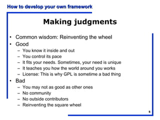 How to develop your own framework


                  Making judgments

• Common wisdom: Reinventing the wheel
• Good
    –   You know it inside and out
    –   You control its pace
    –   It fits your needs. Sometimes, your need is unique
    –   It teaches you how the world around you works
    –   License: This is why GPL is sometime a bad thing
• Bad
    –   You may not as good as other ones
    –   No community
    –   No outside contributors
    –   Reinventing the square wheel
                                                             5
 