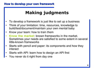 How to develop your own framework


              Making judgments

• To develop a framework is just like to set up a business
• Think of your limitation: time, resources, knowledge to
  build/test/document/maintain your own mental baby
• Know your team: how to train them
• Know the market: known frameworks in the market.
  Sometimes your needs are satisfied to some extent in several
  little-known frameworks
• Starts with pencil and paper: its components and how they
  interact
• Starts with API: learn how to design an API first
• You never do it right from day one

                                                             6
 