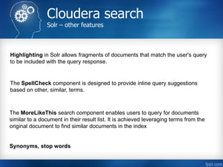 Cloudera search
Solr – other features
The MoreLikeThis search component enables users to query for documents
similar to a document in their result list. It is achieved leveraging terms from the
original document to find similar documents in the index
The SpellCheck component is designed to provide inline query suggestions
based on other, similar, terms.
Highlighting in Solr allows fragments of documents that match the user's query
to be included with the query response.
Synonyms, stop words
 