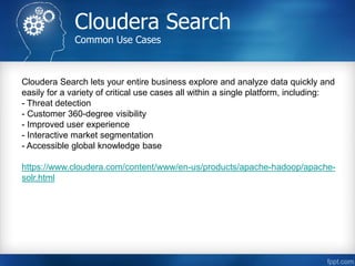 Cloudera Search
Common Use Cases
Cloudera Search lets your entire business explore and analyze data quickly and
easily for a variety of critical use cases all within a single platform, including:
- Threat detection
- Customer 360-degree visibility
- Improved user experience
- Interactive market segmentation
- Accessible global knowledge base
https://www.cloudera.com/content/www/en-us/products/apache-hadoop/apache-
solr.html
 