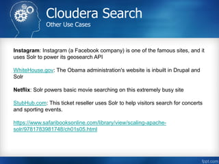 Cloudera Search
Other Use Cases
Instagram: Instagram (a Facebook company) is one of the famous sites, and it
uses Solr to power its geosearch API
WhiteHouse.gov: The Obama administration's website is inbuilt in Drupal and
Solr
Netflix: Solr powers basic movie searching on this extremely busy site
StubHub.com: This ticket reseller uses Solr to help visitors search for concerts
and sporting events.
https://www.safaribooksonline.com/library/view/scaling-apache-
solr/9781783981748/ch01s05.html
 