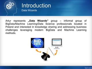 Introduction
Data Wizards
Artur represents „Data Wizards” group – informal group of
BigData/Machine Learning/Data Science professionals located in
Poland and interested in knowledge sharing and addressing business
challenges leveraging modern BigData and Machine Learning
methods.
 