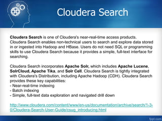 Cloudera Search
Cloudera Search is one of Cloudera's near-real-time access products.
Cloudera Search enables non-technical users to search and explore data stored
in or ingested into Hadoop and HBase. Users do not need SQL or programming
skills to use Cloudera Search because it provides a simple, full-text interface for
searching.
Cloudera Search incorporates Apache Solr, which includes Apache Lucene,
SolrCloud, Apache Tika, and Solr Cell. Cloudera Search is tightly integrated
with Cloudera's Distribution, including Apache Hadoop (CDH). Cloudera Search
provides these key capabilities:
- Near-real-time indexing
- Batch indexing
- Simple, full-text data exploration and navigated drill down
http://www.cloudera.com/content/www/en-us/documentation/archive/search/1-3-
0/Cloudera-Search-User-Guide/csug_introducing.html
 