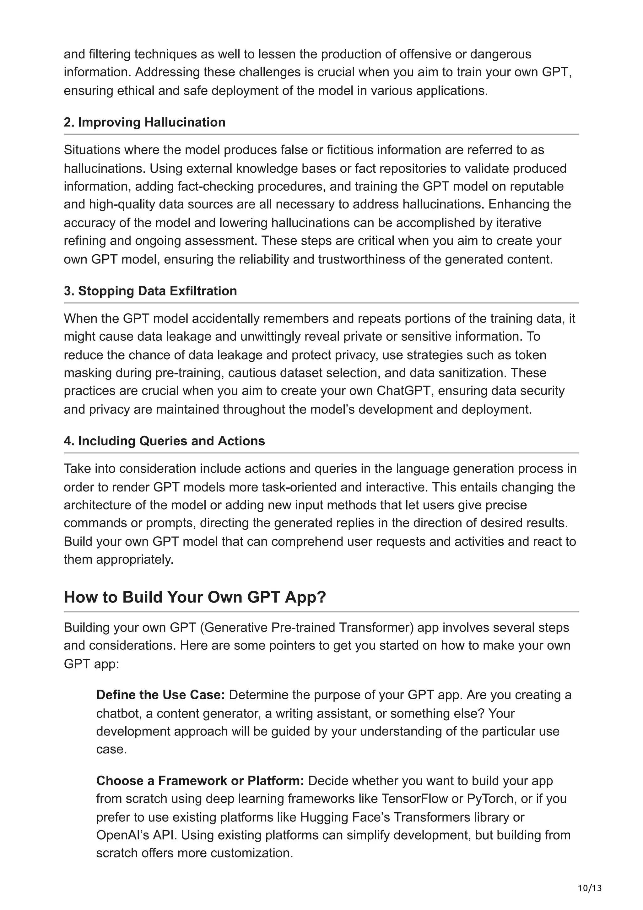 10/13
and filtering techniques as well to lessen the production of offensive or dangerous
information. Addressing these challenges is crucial when you aim to train your own GPT,
ensuring ethical and safe deployment of the model in various applications.
2. Improving Hallucination
Situations where the model produces false or fictitious information are referred to as
hallucinations. Using external knowledge bases or fact repositories to validate produced
information, adding fact-checking procedures, and training the GPT model on reputable
and high-quality data sources are all necessary to address hallucinations. Enhancing the
accuracy of the model and lowering hallucinations can be accomplished by iterative
refining and ongoing assessment. These steps are critical when you aim to create your
own GPT model, ensuring the reliability and trustworthiness of the generated content.
3. Stopping Data Exfiltration
When the GPT model accidentally remembers and repeats portions of the training data, it
might cause data leakage and unwittingly reveal private or sensitive information. To
reduce the chance of data leakage and protect privacy, use strategies such as token
masking during pre-training, cautious dataset selection, and data sanitization. These
practices are crucial when you aim to create your own ChatGPT, ensuring data security
and privacy are maintained throughout the model’s development and deployment.
4. Including Queries and Actions
Take into consideration include actions and queries in the language generation process in
order to render GPT models more task-oriented and interactive. This entails changing the
architecture of the model or adding new input methods that let users give precise
commands or prompts, directing the generated replies in the direction of desired results.
Build your own GPT model that can comprehend user requests and activities and react to
them appropriately.
How to Build Your Own GPT App?
Building your own GPT (Generative Pre-trained Transformer) app involves several steps
and considerations. Here are some pointers to get you started on how to make your own
GPT app:
Define the Use Case: Determine the purpose of your GPT app. Are you creating a
chatbot, a content generator, a writing assistant, or something else? Your
development approach will be guided by your understanding of the particular use
case.
Choose a Framework or Platform: Decide whether you want to build your app
from scratch using deep learning frameworks like TensorFlow or PyTorch, or if you
prefer to use existing platforms like Hugging Face’s Transformers library or
OpenAI’s API. Using existing platforms can simplify development, but building from
scratch offers more customization.
 