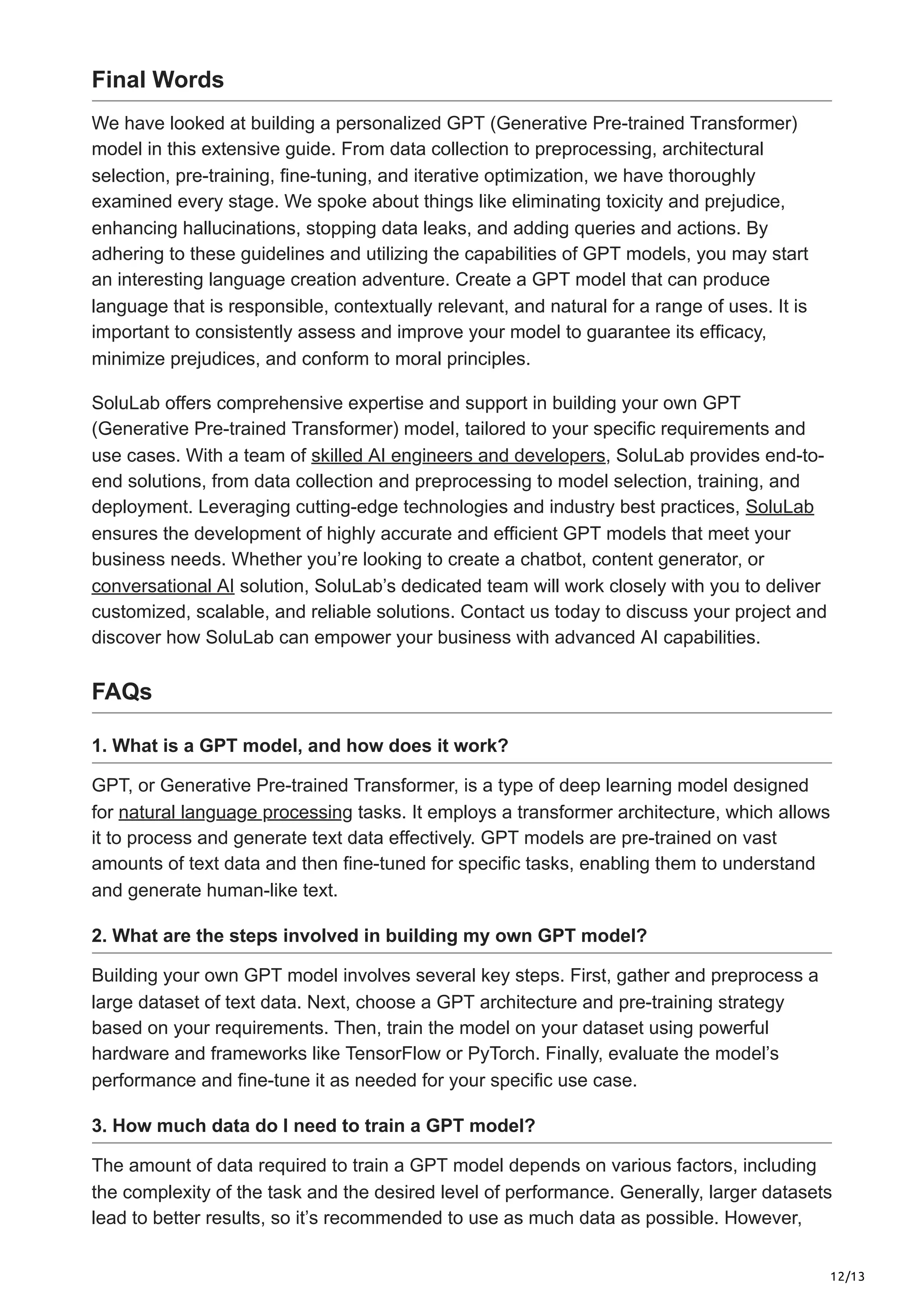 12/13
Final Words
We have looked at building a personalized GPT (Generative Pre-trained Transformer)
model in this extensive guide. From data collection to preprocessing, architectural
selection, pre-training, fine-tuning, and iterative optimization, we have thoroughly
examined every stage. We spoke about things like eliminating toxicity and prejudice,
enhancing hallucinations, stopping data leaks, and adding queries and actions. By
adhering to these guidelines and utilizing the capabilities of GPT models, you may start
an interesting language creation adventure. Create a GPT model that can produce
language that is responsible, contextually relevant, and natural for a range of uses. It is
important to consistently assess and improve your model to guarantee its efficacy,
minimize prejudices, and conform to moral principles.
SoluLab offers comprehensive expertise and support in building your own GPT
(Generative Pre-trained Transformer) model, tailored to your specific requirements and
use cases. With a team of skilled AI engineers and developers, SoluLab provides end-to-
end solutions, from data collection and preprocessing to model selection, training, and
deployment. Leveraging cutting-edge technologies and industry best practices, SoluLab
ensures the development of highly accurate and efficient GPT models that meet your
business needs. Whether you’re looking to create a chatbot, content generator, or
conversational AI solution, SoluLab’s dedicated team will work closely with you to deliver
customized, scalable, and reliable solutions. Contact us today to discuss your project and
discover how SoluLab can empower your business with advanced AI capabilities.
FAQs
1. What is a GPT model, and how does it work?
GPT, or Generative Pre-trained Transformer, is a type of deep learning model designed
for natural language processing tasks. It employs a transformer architecture, which allows
it to process and generate text data effectively. GPT models are pre-trained on vast
amounts of text data and then fine-tuned for specific tasks, enabling them to understand
and generate human-like text.
2. What are the steps involved in building my own GPT model?
Building your own GPT model involves several key steps. First, gather and preprocess a
large dataset of text data. Next, choose a GPT architecture and pre-training strategy
based on your requirements. Then, train the model on your dataset using powerful
hardware and frameworks like TensorFlow or PyTorch. Finally, evaluate the model’s
performance and fine-tune it as needed for your specific use case.
3. How much data do I need to train a GPT model?
The amount of data required to train a GPT model depends on various factors, including
the complexity of the task and the desired level of performance. Generally, larger datasets
lead to better results, so it’s recommended to use as much data as possible. However,
 