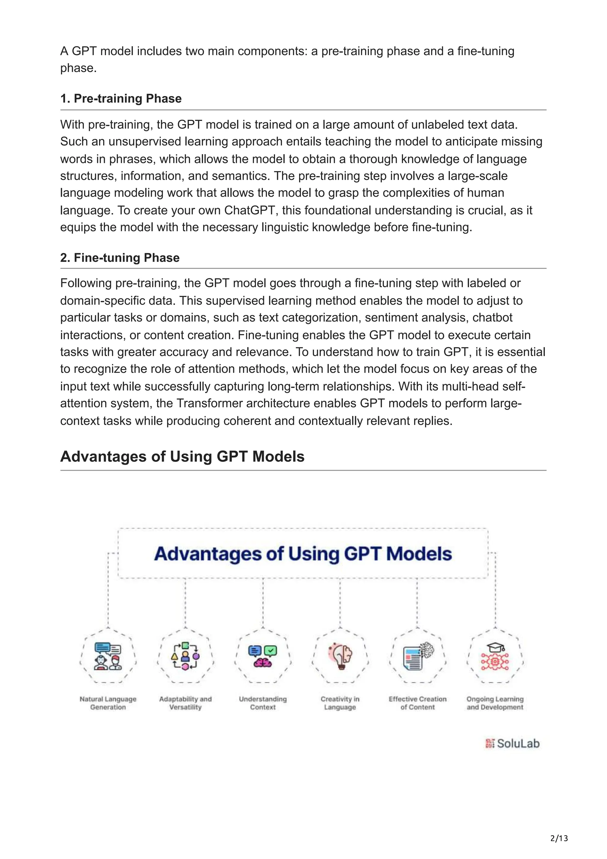 2/13
A GPT model includes two main components: a pre-training phase and a fine-tuning
phase.
1. Pre-training Phase
With pre-training, the GPT model is trained on a large amount of unlabeled text data.
Such an unsupervised learning approach entails teaching the model to anticipate missing
words in phrases, which allows the model to obtain a thorough knowledge of language
structures, information, and semantics. The pre-training step involves a large-scale
language modeling work that allows the model to grasp the complexities of human
language. To create your own ChatGPT, this foundational understanding is crucial, as it
equips the model with the necessary linguistic knowledge before fine-tuning.
2. Fine-tuning Phase
Following pre-training, the GPT model goes through a fine-tuning step with labeled or
domain-specific data. This supervised learning method enables the model to adjust to
particular tasks or domains, such as text categorization, sentiment analysis, chatbot
interactions, or content creation. Fine-tuning enables the GPT model to execute certain
tasks with greater accuracy and relevance. To understand how to train GPT, it is essential
to recognize the role of attention methods, which let the model focus on key areas of the
input text while successfully capturing long-term relationships. With its multi-head self-
attention system, the Transformer architecture enables GPT models to perform large-
context tasks while producing coherent and contextually relevant replies.
Advantages of Using GPT Models
 