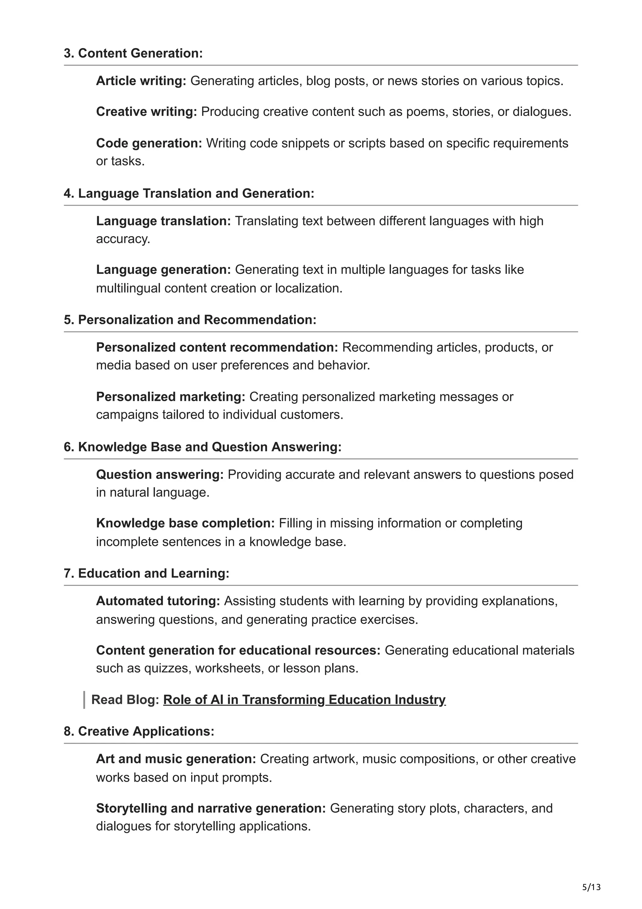 5/13
3. Content Generation:
Article writing: Generating articles, blog posts, or news stories on various topics.
Creative writing: Producing creative content such as poems, stories, or dialogues.
Code generation: Writing code snippets or scripts based on specific requirements
or tasks.
4. Language Translation and Generation:
Language translation: Translating text between different languages with high
accuracy.
Language generation: Generating text in multiple languages for tasks like
multilingual content creation or localization.
5. Personalization and Recommendation:
Personalized content recommendation: Recommending articles, products, or
media based on user preferences and behavior.
Personalized marketing: Creating personalized marketing messages or
campaigns tailored to individual customers.
6. Knowledge Base and Question Answering:
Question answering: Providing accurate and relevant answers to questions posed
in natural language.
Knowledge base completion: Filling in missing information or completing
incomplete sentences in a knowledge base.
7. Education and Learning:
Automated tutoring: Assisting students with learning by providing explanations,
answering questions, and generating practice exercises.
Content generation for educational resources: Generating educational materials
such as quizzes, worksheets, or lesson plans.
Read Blog: Role of AI in Transforming Education Industry
8. Creative Applications:
Art and music generation: Creating artwork, music compositions, or other creative
works based on input prompts.
Storytelling and narrative generation: Generating story plots, characters, and
dialogues for storytelling applications.
 