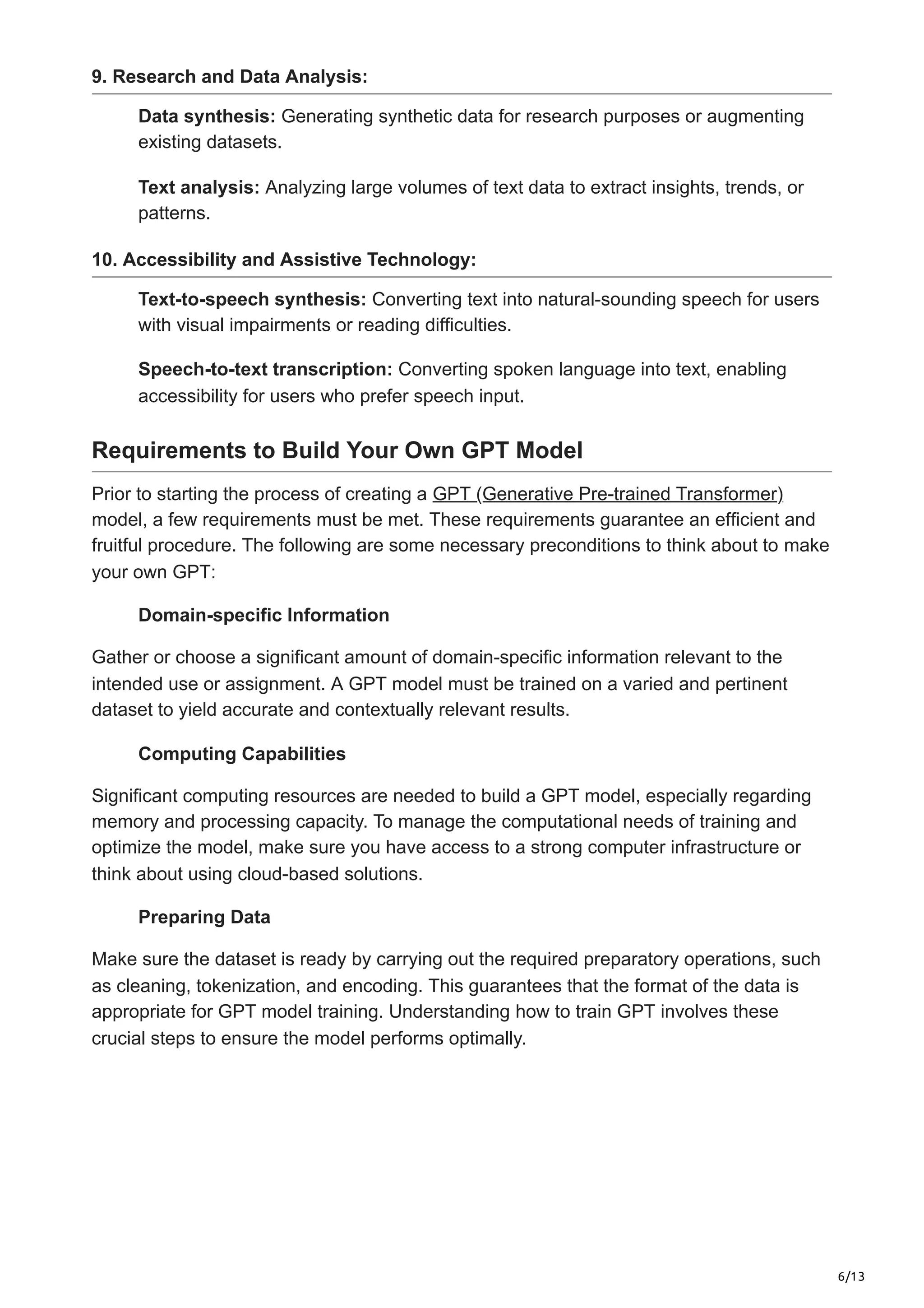 6/13
9. Research and Data Analysis:
Data synthesis: Generating synthetic data for research purposes or augmenting
existing datasets.
Text analysis: Analyzing large volumes of text data to extract insights, trends, or
patterns.
10. Accessibility and Assistive Technology:
Text-to-speech synthesis: Converting text into natural-sounding speech for users
with visual impairments or reading difficulties.
Speech-to-text transcription: Converting spoken language into text, enabling
accessibility for users who prefer speech input.
Requirements to Build Your Own GPT Model
Prior to starting the process of creating a GPT (Generative Pre-trained Transformer)
model, a few requirements must be met. These requirements guarantee an efficient and
fruitful procedure. The following are some necessary preconditions to think about to make
your own GPT:
Domain-specific Information
Gather or choose a significant amount of domain-specific information relevant to the
intended use or assignment. A GPT model must be trained on a varied and pertinent
dataset to yield accurate and contextually relevant results.
Computing Capabilities
Significant computing resources are needed to build a GPT model, especially regarding
memory and processing capacity. To manage the computational needs of training and
optimize the model, make sure you have access to a strong computer infrastructure or
think about using cloud-based solutions.
Preparing Data
Make sure the dataset is ready by carrying out the required preparatory operations, such
as cleaning, tokenization, and encoding. This guarantees that the format of the data is
appropriate for GPT model training. Understanding how to train GPT involves these
crucial steps to ensure the model performs optimally.
 