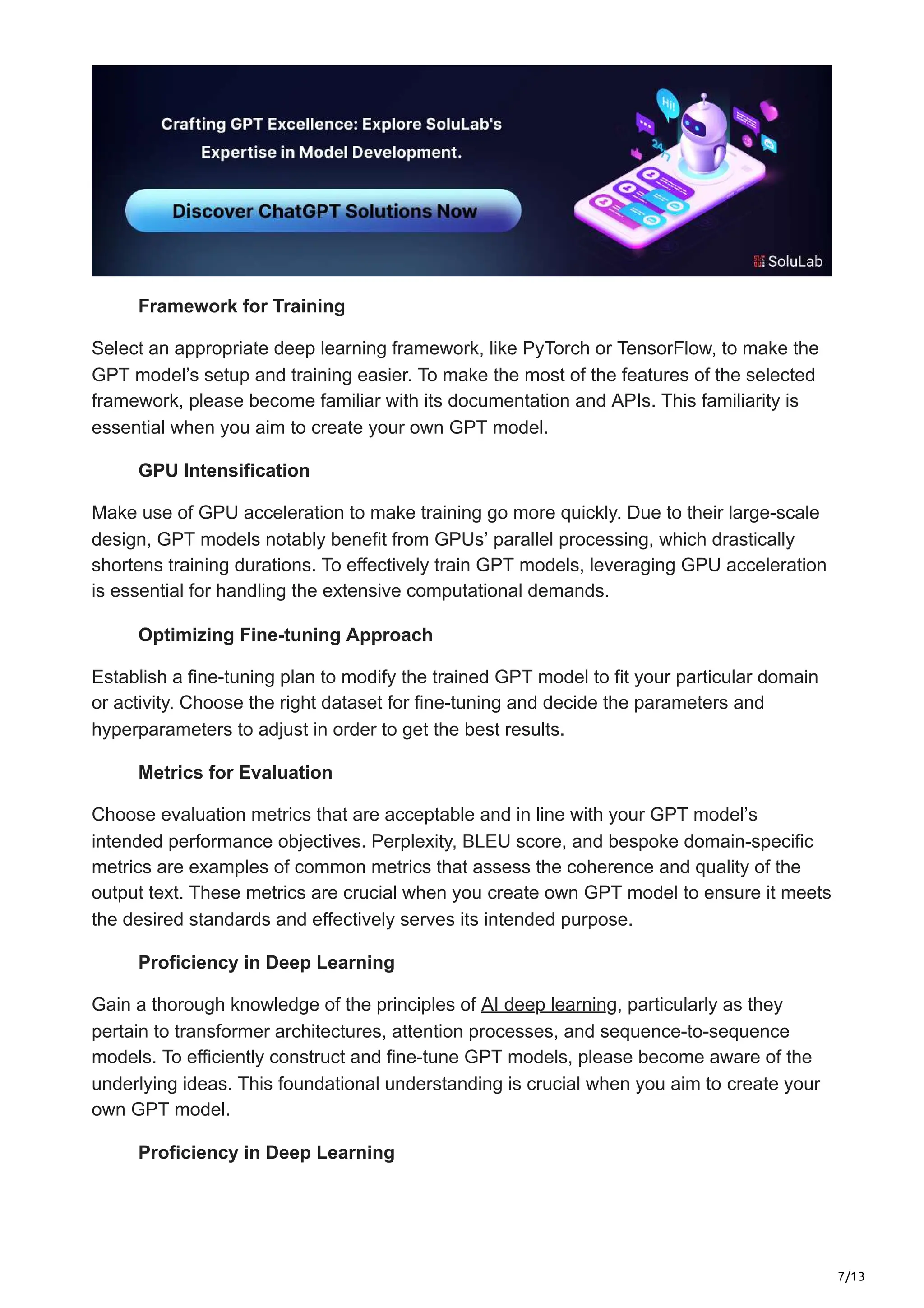 7/13
Framework for Training
Select an appropriate deep learning framework, like PyTorch or TensorFlow, to make the
GPT model’s setup and training easier. To make the most of the features of the selected
framework, please become familiar with its documentation and APIs. This familiarity is
essential when you aim to create your own GPT model.
GPU Intensification
Make use of GPU acceleration to make training go more quickly. Due to their large-scale
design, GPT models notably benefit from GPUs’ parallel processing, which drastically
shortens training durations. To effectively train GPT models, leveraging GPU acceleration
is essential for handling the extensive computational demands.
Optimizing Fine-tuning Approach
Establish a fine-tuning plan to modify the trained GPT model to fit your particular domain
or activity. Choose the right dataset for fine-tuning and decide the parameters and
hyperparameters to adjust in order to get the best results.
Metrics for Evaluation
Choose evaluation metrics that are acceptable and in line with your GPT model’s
intended performance objectives. Perplexity, BLEU score, and bespoke domain-specific
metrics are examples of common metrics that assess the coherence and quality of the
output text. These metrics are crucial when you create own GPT model to ensure it meets
the desired standards and effectively serves its intended purpose.
Proficiency in Deep Learning
Gain a thorough knowledge of the principles of AI deep learning, particularly as they
pertain to transformer architectures, attention processes, and sequence-to-sequence
models. To efficiently construct and fine-tune GPT models, please become aware of the
underlying ideas. This foundational understanding is crucial when you aim to create your
own GPT model.
Proficiency in Deep Learning
 